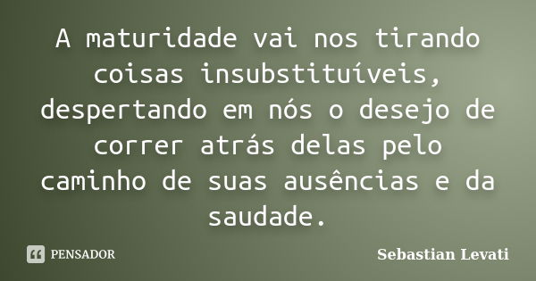 A maturidade vai nos tirando coisas insubstituíveis, despertando em nós o desejo de correr atrás delas pelo caminho de suas ausências e da saudade.... Frase de Sebastian Levati.