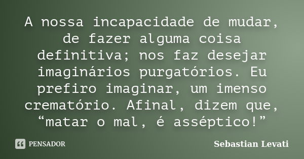 A nossa incapacidade de mudar, de fazer alguma coisa definitiva; nos faz desejar imaginários purgatórios. Eu prefiro imaginar, um imenso crematório. Afinal, diz... Frase de Sebastian Levati.