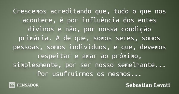 Crescemos acreditando que, tudo o que nos acontece, é por influência dos entes divinos e não, por nossa condição primária. A de que, somos seres, somos pessoas,... Frase de Sebastian Levati.