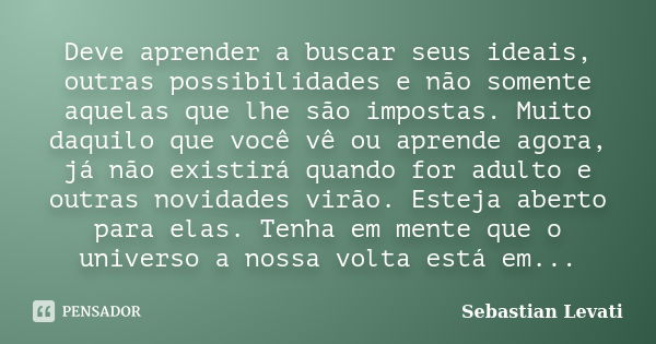 Deve aprender a buscar seus ideais, outras possibilidades e não somente aquelas que lhe são impostas. Muito daquilo que você vê ou aprende agora, já não existir... Frase de Sebastian Levati.