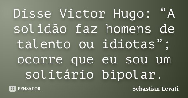 Disse Victor Hugo: “A solidão faz homens de talento ou idiotas”; ocorre que eu sou um solitário bipolar.... Frase de Sebastian Levati.