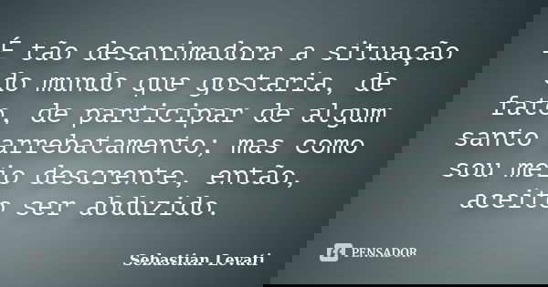 É tão desanimadora a situação do mundo que gostaria, de fato, de participar de algum santo arrebatamento; mas como sou meio descrente, então, aceito ser abduzid... Frase de Sebastian Levati.