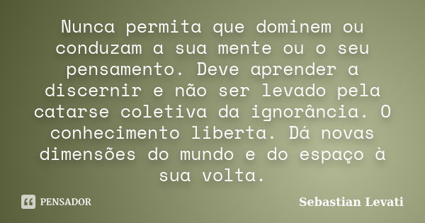 Nunca permita que dominem ou conduzam a sua mente ou o seu pensamento. Deve aprender a discernir e não ser levado pela catarse coletiva da ignorância. O conheci... Frase de Sebastian Levati.