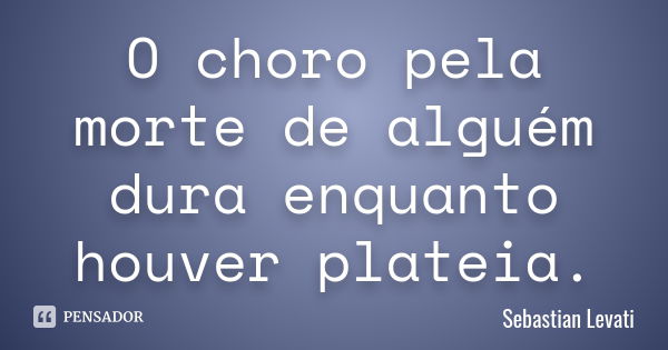 O choro pela morte de alguém dura enquanto houver plateia.... Frase de Sebastian Levati.