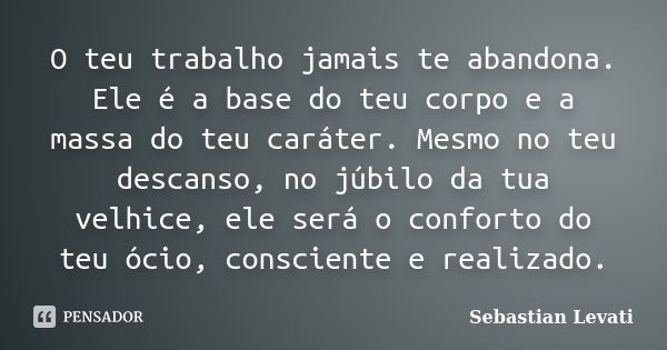 O teu trabalho jamais te abandona. Ele é a base do teu corpo e a massa do teu caráter. Mesmo no teu descanso, no júbilo da tua velhice, ele será o conforto do t... Frase de Sebastian Levati.