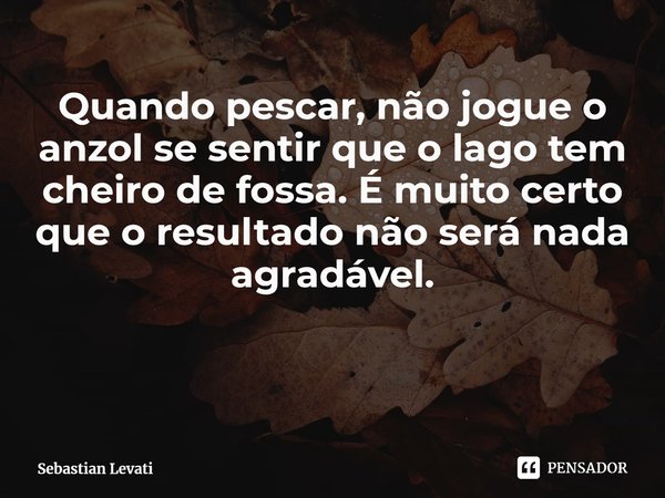 ⁠Quando pescar, não jogue o anzol se sentir que o lago tem cheiro de fossa. É muito certo que o resultado não será nada agradável.... Frase de Sebastian Levati.