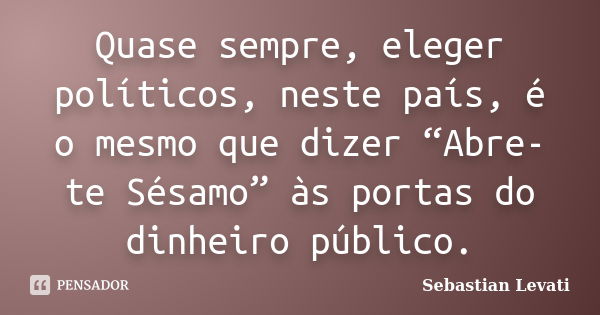 Quase sempre, eleger políticos, neste país, é o mesmo que dizer “Abre-te Sésamo” às portas do dinheiro público.... Frase de Sebastian Levati.