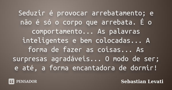 Seduzir é provocar arrebatamento; e não é só o corpo que arrebata. É o comportamento... As palavras inteligentes e bem colocadas... A forma de fazer as coisas..... Frase de Sebastian Levati.