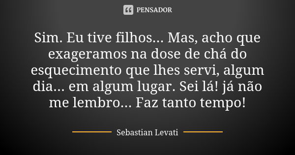 Sim. Eu tive filhos... Mas, acho que exageramos na dose de chá do esquecimento que lhes servi, algum dia... em algum lugar. Sei lá! já não me lembro... Faz tant... Frase de Sebastian Levati.