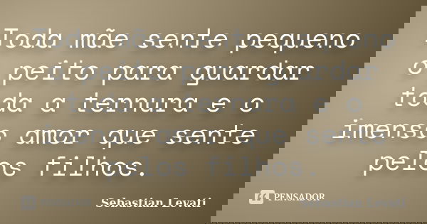 Toda mãe sente pequeno o peito para guardar toda a ternura e o imenso amor que sente pelos filhos.... Frase de Sebastian Levati.