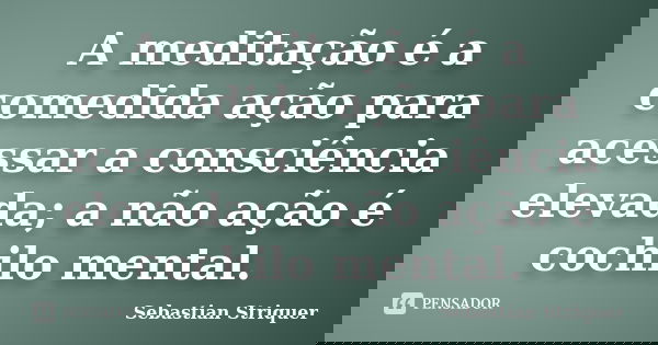 A meditação é a comedida ação para acessar a consciência elevada; a não ação é cochilo mental.... Frase de Sebastian Striquer.