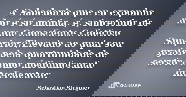 A Sabedoria que eu exponho não é só minha, é, sobretudo de um Consciente Coletivo Superior/Elevado ao qual sou grato pela oportunidade de servir como médium/can... Frase de Sebastian Striquer.