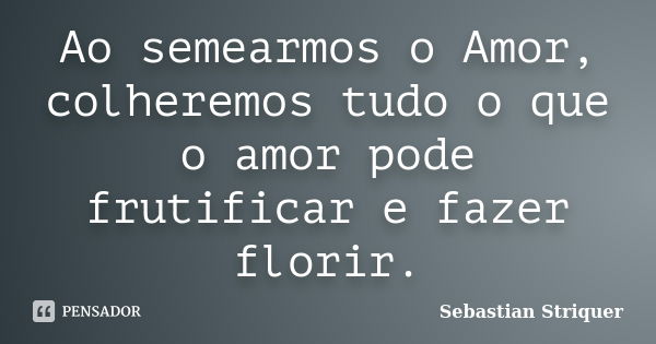 Ao semearmos o Amor, colheremos tudo o que o amor pode frutificar e fazer florir.... Frase de Sebastian Striquer.