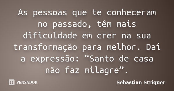 As pessoas que te conheceram no passado, têm mais dificuldade em crer na sua transformação para melhor. Daí a expressão: “Santo de casa não faz milagre”.... Frase de Sebastian Striquer.