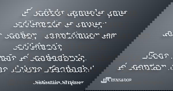 É sábio aquele que silencia e ouve; ao saber, continuar em silêncio, Isso não é sabedoria, é sentar no livro fechado!... Frase de Sebastian Striquer.