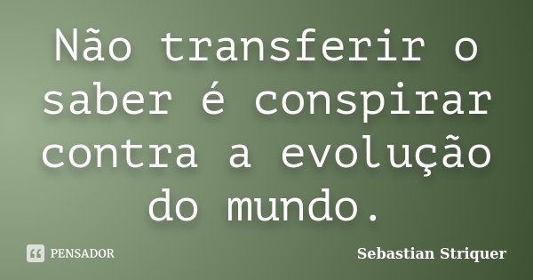 Não transferir o saber é conspirar contra a evolução do mundo.... Frase de Sebastian Striquer.