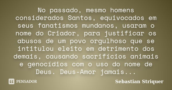 No passado, mesmo homens considerados Santos, equivocados em seus fanatismos mundanos, usaram o nome do Criador, para justificar os abusos de um povo orgulhoso ... Frase de Sebastian Striquer.