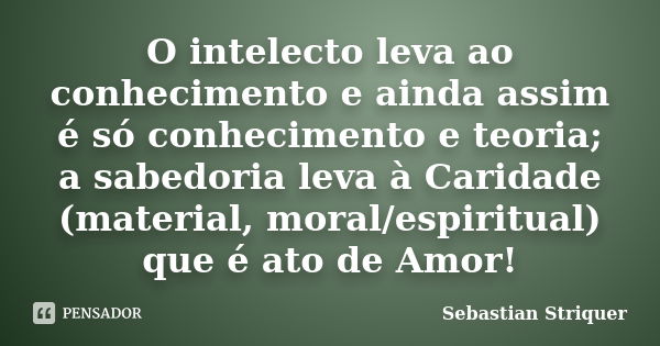 O intelecto leva ao conhecimento e ainda assim é só conhecimento e teoria; a sabedoria leva à Caridade (material, moral/espiritual) que é ato de Amor!... Frase de Sebastian Striquer.