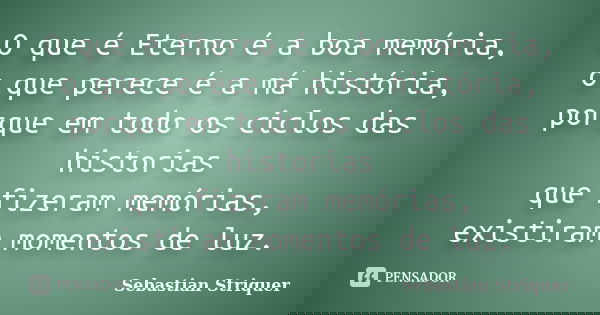 O que é Eterno é a boa memória, o que perece é a má história, porque em todo os ciclos das historias que fizeram memórias, existiram momentos de luz.... Frase de Sebastian Striquer.