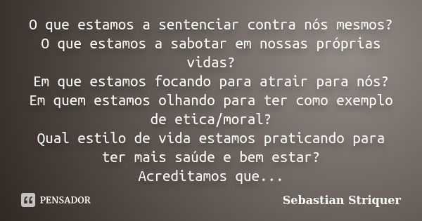 O que estamos a sentenciar contra nós mesmos? O que estamos a sabotar em nossas próprias vidas? Em que estamos focando para atrair para nós? Em quem estamos olh... Frase de Sebastian Striquer.