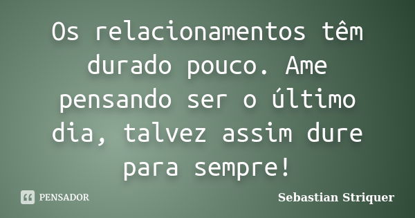 Os relacionamentos têm durado pouco. Ame pensando ser o último dia, talvez assim dure para sempre!... Frase de Sebastian Striquer.