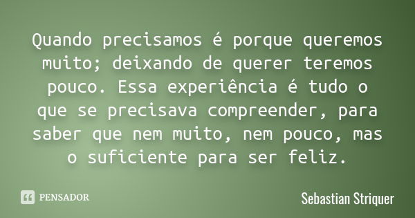 Quando precisamos é porque queremos muito; deixando de querer teremos pouco. Essa experiência é tudo o que se precisava compreender, para saber que nem muito, n... Frase de Sebastian Striquer.