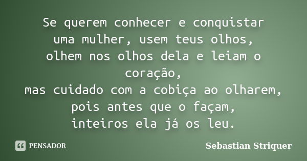 Se querem conhecer e conquistar uma mulher, usem teus olhos, olhem nos olhos dela e leiam o coração, mas cuidado com a cobiça ao olharem, pois antes que o façam... Frase de Sebastian Striquer.