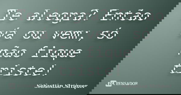 Te alegra? Então vá ou vem; só não fique triste!... Frase de Sebastian Striquer.