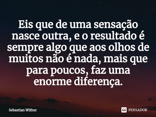 ⁠Eis que de uma sensação nasce outra, e o resultado é sempre algo que aos olhos de muitos não é nada, mais que para poucos, faz uma enorme diferença.... Frase de Sebastian Wither.