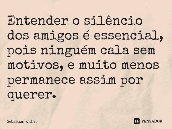 ⁠Entender o silêncio dos amigos é essencial, pois ninguém cala sem motivos, e muito menos permanece assim por querer.... Frase de Sebastian Wither.