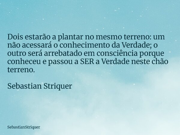 Dois estarão a plantar no mesmo terreno: um não acessará o conhecimento da Verdade; o outro será arrebatado em consciência porque conheceu e passou a SER a Verd... Frase de SebastianStriquer.
