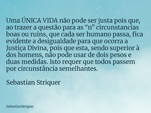 Uma ÚNICA VIDA não pode ser justa pois que, ao trazer a questão para as “n” circunstancias boas ou ruins, que cada ser humano passa, fica evidente a desigualdad... Frase de SebastianStriquer.