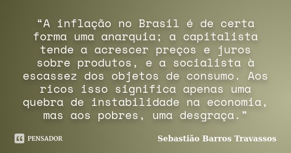 “A inflação no Brasil é de certa forma uma anarquia; a capitalista tende a acrescer preços e juros sobre produtos, e a socialista à escassez dos objetos de cons... Frase de Sebastião Barros Travassos.