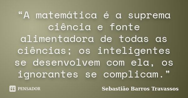 “A matemática é a suprema ciência e fonte alimentadora de todas as ciências; os inteligentes se desenvolvem com ela, os ignorantes se complicam.”... Frase de Sebastião Barros Travassos.