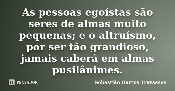 As pessoas egoístas são seres de almas muito pequenas; e o altruísmo, por ser tão grandioso, jamais caberá em almas pusilânimes.... Frase de Sebastião Barros Travassos.