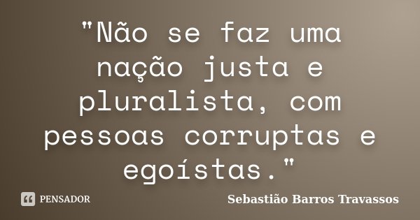 "Não se faz uma nação justa e pluralista, com pessoas corruptas e egoístas."... Frase de Sebastião Barros Travassos.