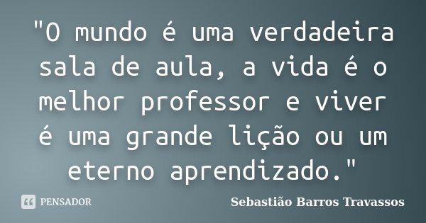 "O mundo é uma verdadeira sala de aula, a vida é o melhor professor e viver é uma grande lição ou um eterno aprendizado."... Frase de Sebastião Barros Travassos.