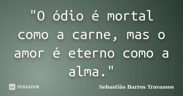 "O ódio é mortal como a carne, mas o amor é eterno como a alma."... Frase de Sebastião Barros Travassos.