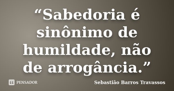 “Sabedoria é sinônimo de humildade, não de arrogância.”... Frase de Sebastião Barros Travassos.