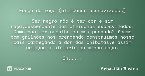 Força da raça (africanos escravizados) Ser negro não é ter cor e sim raça,descendente dos africanos escravizados. Como não ter orgulho do meu passado? Mesmo com... Frase de Sebastião Bastos.