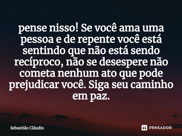 ⁠pense nisso! Se você ama uma pessoa e de repente você está sentindo que não está sendo recíproco, não se desespere não cometa nenhum ato que pode prejudicar vo... Frase de Sebastião Cláudio.