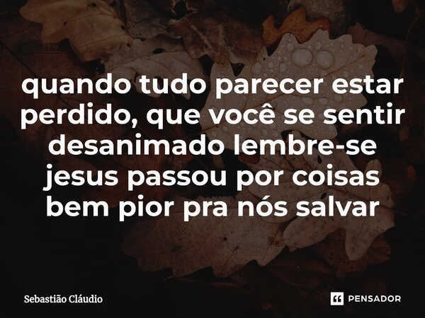 ⁠quando tudo parecer estar perdido, que você se sentir desanimado lembre-se jesus passou por coisas bem pior pra nós salvar... Frase de Sebastião Cláudio.