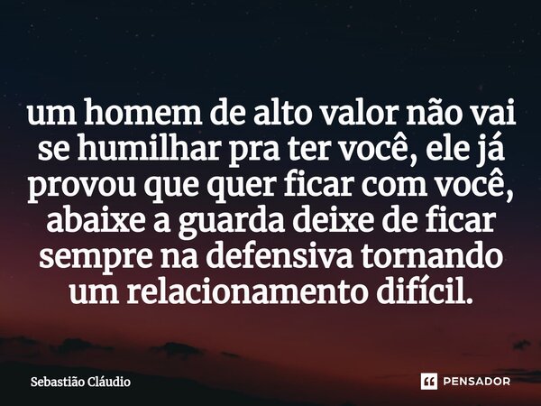 ⁠um homem de alto valor não vai se humilhar pra ter você, ele já provou que quer ficar com você, abaixe a guarda deixe de ficar sempre na defensiva tornando um ... Frase de Sebastião Cláudio.