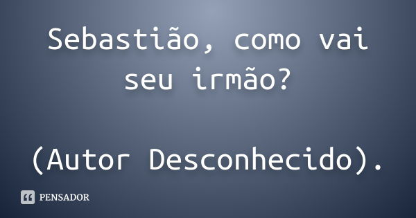 Sebastião, como vai seu irmão? (Autor Desconhecido).