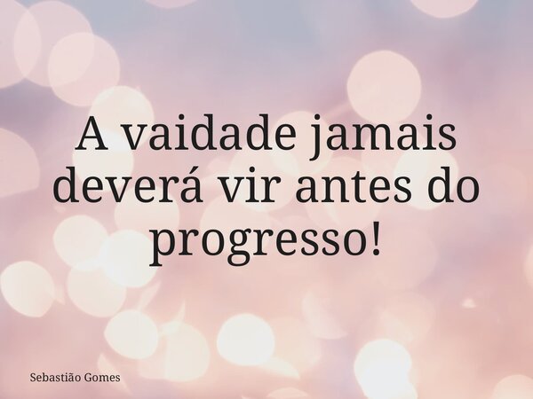 A vaidade jamais deverá vir antes do progresso!⁠... Frase de Sebastião Gomes.