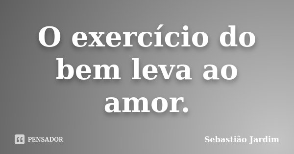 O exercício do bem leva ao amor.... Frase de Sebastião Jardim.