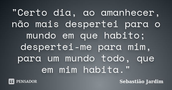 "Certo dia, ao amanhecer, não mais despertei para o mundo em que habito; despertei-me para mim, para um mundo todo, que em mim habita."... Frase de Sebastião Jardim.