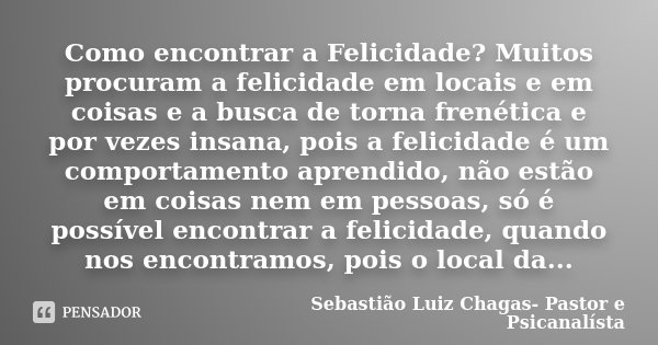 ⁠Como encontrar a Felicidade? Muitos procuram a felicidade em locais e em coisas e a busca de torna frenética e por vezes insana, pois a felicidade é um comport... Frase de Sebastião Luiz Chagas- Pastor e Psicanalísta.