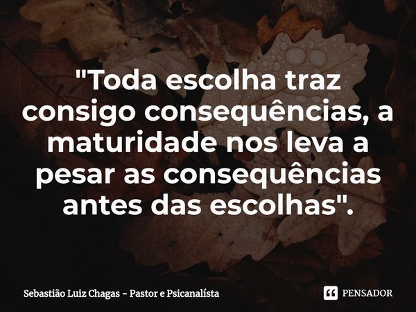 ⁠"Toda escolha traz consigo consequências, a maturidade nos leva a pesar as consequências antes das escolhas".... Frase de Sebastião Luiz Chagas - Pastor e Psicanalísta.
