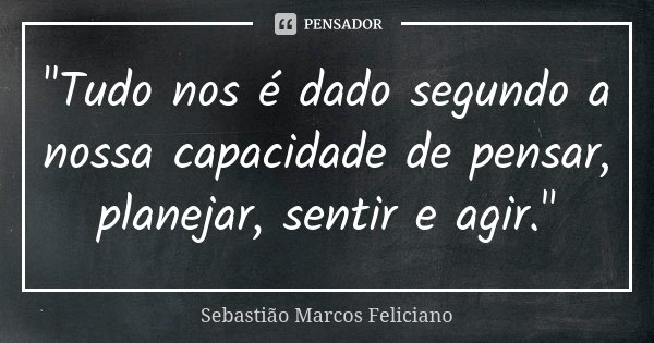 "Tudo nos é dado segundo a nossa capacidade de pensar, planejar, sentir e agir."... Frase de Sebastião Marcos Feliciano.